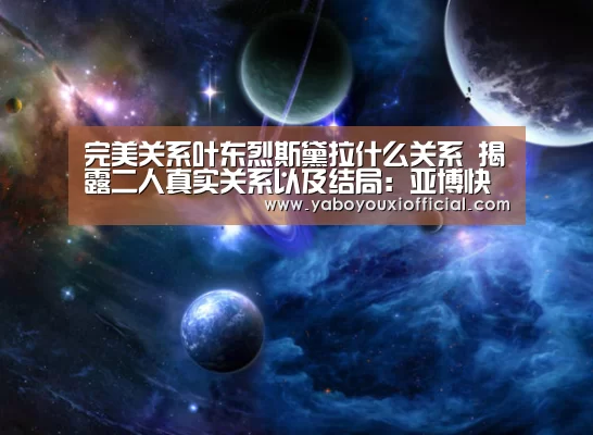 完美关系叶东烈斯黛拉什么关系 揭露二人真实关系以及结局：亚博快讯